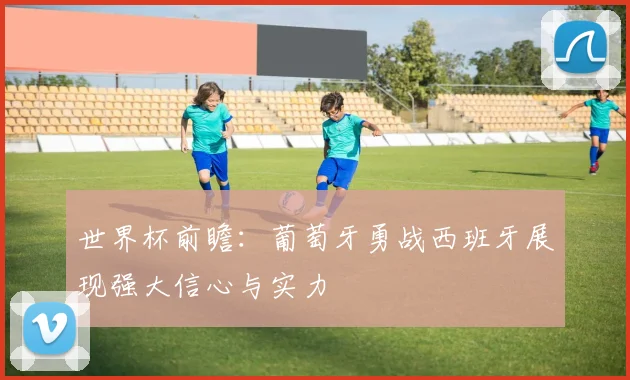 世界杯前瞻：葡萄牙勇战西班牙展现强大信心与实力